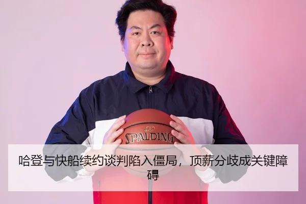 哈登与快船续约谈判陷入僵局，顶薪分歧成关键障碍