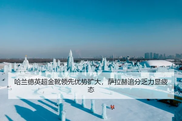哈兰德英超金靴领先优势扩大，萨拉赫追分乏力显疲态