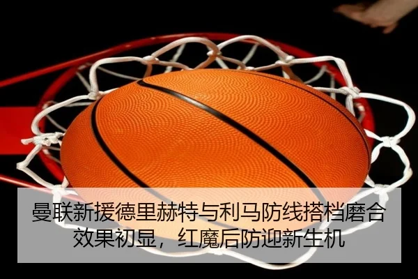 曼联新援德里赫特与利马防线搭档磨合效果初显，红魔后防迎新生机