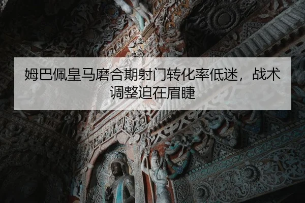 姆巴佩皇马磨合期射门转化率低迷，战术调整迫在眉睫