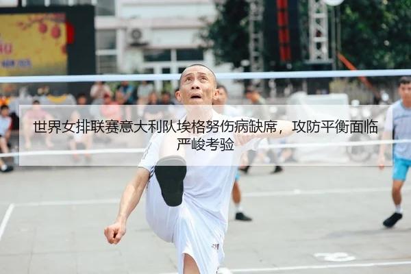世界女排联赛意大利队埃格努伤病缺席，攻防平衡面临严峻考验
