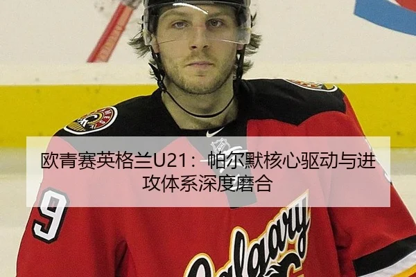 欧青赛英格兰U21：帕尔默核心驱动与进攻体系深度磨合