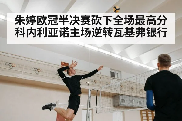 朱婷欧冠半决赛砍下全场最高分 科内利亚诺主场逆转瓦基弗银行