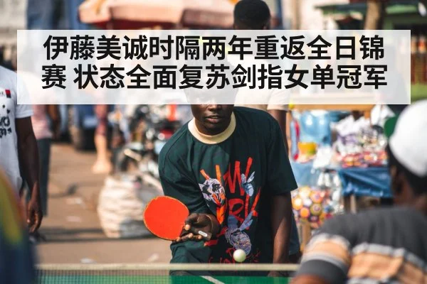 伊藤美诚时隔两年重返全日锦赛 状态全面复苏剑指女单冠军