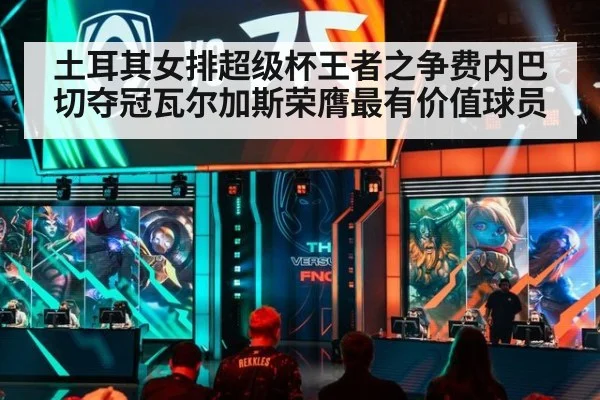 土耳其女排超级杯王者之争费内巴切夺冠瓦尔加斯荣膺最有价值球员